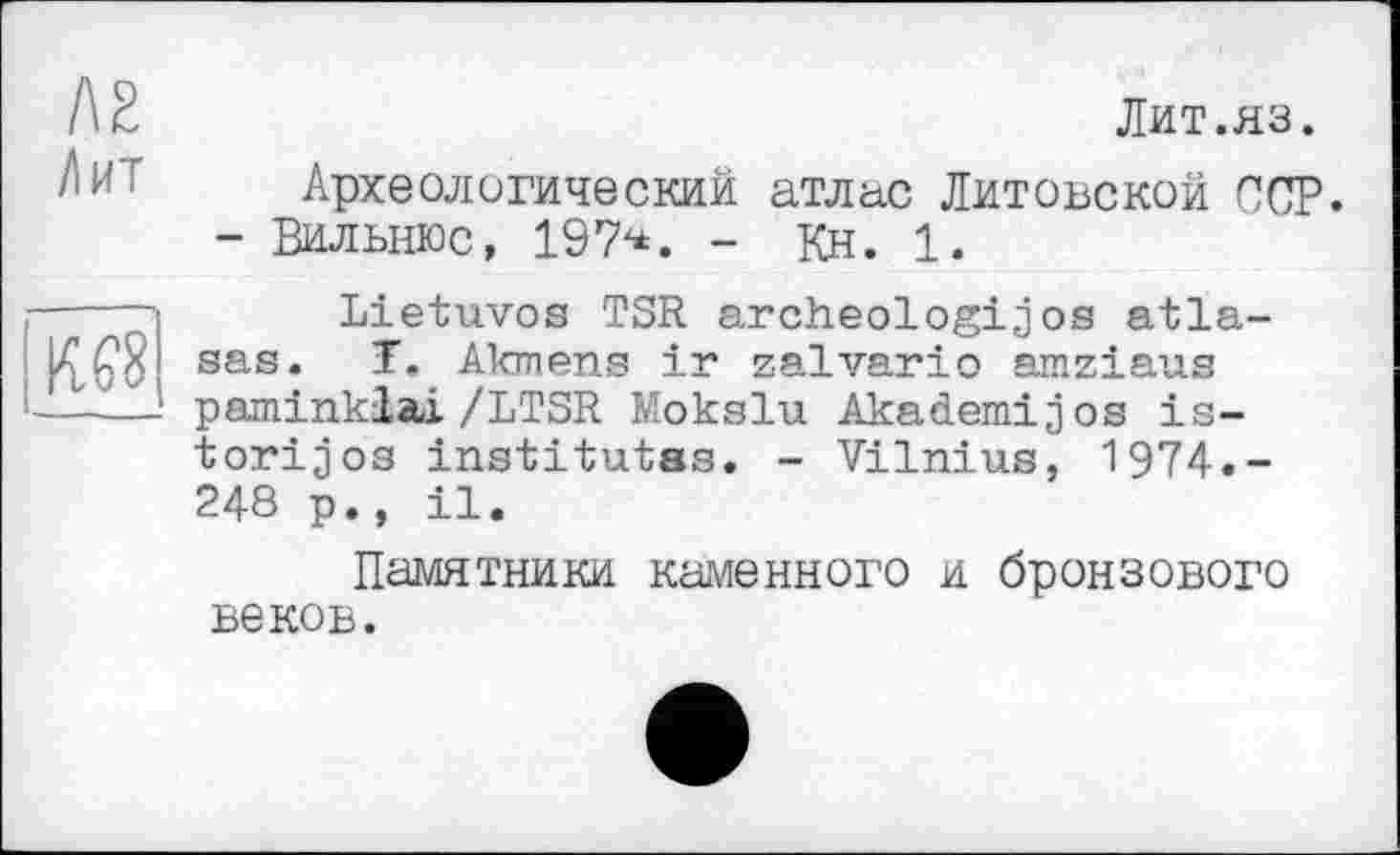 ﻿I\Z
Лит
Лит.яз.
Археологический атлас Литовской ССР.
- Вильнюс, 197х*. - Кн. 1.
ІШ
Lietuvos TSR archeologijos atla-sas. T, Akmens ir zalvario amziaus paminklai/LTSR Mokslu Akademijos is-torijos institutes. - Vilnius, 1974.-248 p., il.
Памятники каменного и бронзового веков.